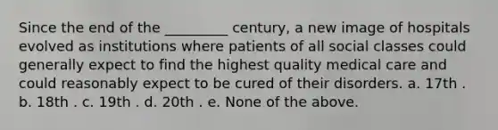 Since the end of the _________ century, a new image of hospitals evolved as institutions where patients of all social classes could generally expect to find the highest quality medical care and could reasonably expect to be cured of their disorders. a. 17th . b. 18th . c. 19th . d. 20th . e. None of the above.