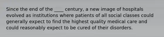 Since the end of the ____ century, a new image of hospitals evolved as institutions where patients of all social classes could generally expect to find the highest quality medical care and could reasonably expect to be cured of their disorders.