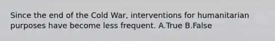 Since the end of the Cold War, interventions for humanitarian purposes have become less frequent. A.True B.False