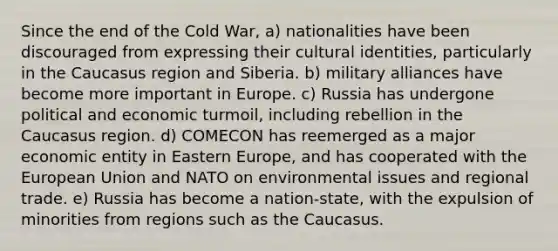 Since the end of the Cold War, a) nationalities have been discouraged from expressing their cultural identities, particularly in the Caucasus region and Siberia. b) military alliances have become more important in Europe. c) Russia has undergone political and economic turmoil, including rebellion in the Caucasus region. d) COMECON has reemerged as a major economic entity in Eastern Europe, and has cooperated with the European Union and NATO on environmental issues and regional trade. e) Russia has become a nation-state, with the expulsion of minorities from regions such as the Caucasus.