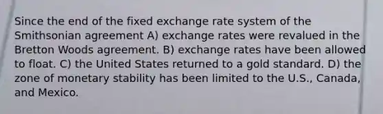 Since the end of the fixed exchange rate system of the Smithsonian agreement A) exchange rates were revalued in the Bretton Woods agreement. B) exchange rates have been allowed to float. C) the United States returned to a gold standard. D) the zone of monetary stability has been limited to the U.S., Canada, and Mexico.