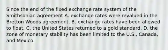 Since the end of the fixed exchange rate system of the Smithsonian agreement A. exchange rates were revalued in the Bretton Woods agreement. B. exchange rates have been allowed to float. C. the United States returned to a gold standard. D. the zone of monetary stability has been limited to the U.S., Canada, and Mexico.