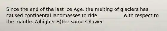 Since the end of the last Ice Age, the melting of glaciers has caused continental landmasses to ride __________ with respect to <a href='https://www.questionai.com/knowledge/kHR4HOnNY8-the-mantle' class='anchor-knowledge'>the mantle</a>. A)higher B)the same C)lower