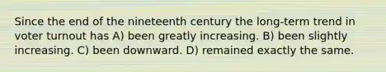 Since the end of the nineteenth century the long-term trend in voter turnout has A) been greatly increasing. B) been slightly increasing. C) been downward. D) remained exactly the same.