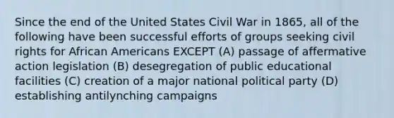 Since the end of the United States Civil War in 1865, all of the following have been successful efforts of groups seeking civil rights for African Americans EXCEPT (A) passage of affermative action legislation (B) desegregation of public educational facilities (C) creation of a major national political party (D) establishing antilynching campaigns