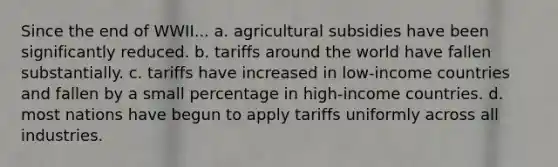 Since the end of WWII... a. agricultural subsidies have been significantly reduced. b. tariffs around the world have fallen substantially. c. tariffs have increased in low-income countries and fallen by a small percentage in high-income countries. d. most nations have begun to apply tariffs uniformly across all industries.