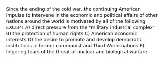 Since the ending of the cold war, the continuing American impulse to intervene in the economic and political affairs of other nations around the world is motivated by all of the following EXCEPT A) direct pressure from the "military-industrial complex" B) the protection of human rights C) American economic interests D) the desire to promote and develop democratic institutions in former communist and Third World nations E) lingering fears of the threat of nuclear and biological warfare