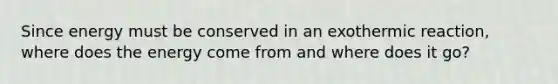 Since energy must be conserved in an exothermic reaction, where does the energy come from and where does it go?