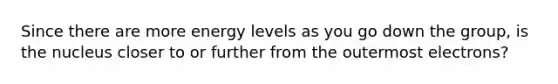 Since there are more energy levels as you go down the group, is the nucleus closer to or further from the outermost electrons?