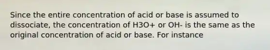 Since the entire concentration of acid or base is assumed to dissociate, the concentration of H3O+ or OH- is the same as the original concentration of acid or base. For instance