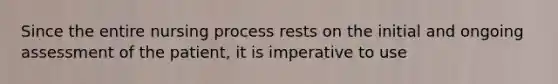 Since the entire nursing process rests on the initial and ongoing assessment of the patient, it is imperative to use