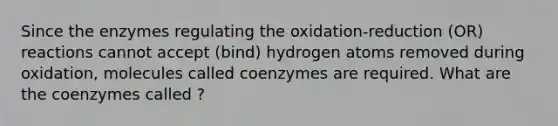 Since the enzymes regulating the oxidation-reduction (OR) reactions cannot accept (bind) hydrogen atoms removed during oxidation, molecules called coenzymes are required. What are the coenzymes called ?