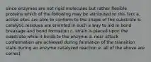 since enzymes are not rigid molecules but rather flexible proteins which of the following may be attributed to this fact a. active sites are able to conform to the shape of the substrate b. catalytic residues are oriented in such a way to aid in bond breakage and bond formation c. strain is placed upon the substrate while it binds to the enzyme d. near attack conformation are achieved during formation of the transition state during an enzyme catalyzed reaction e. all of the above are correct