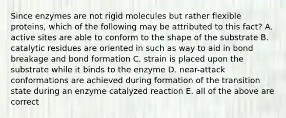 Since enzymes are not rigid molecules but rather flexible proteins, which of the following may be attributed to this fact? A. active sites are able to conform to the shape of the substrate B. catalytic residues are oriented in such as way to aid in bond breakage and bond formation C. strain is placed upon the substrate while it binds to the enzyme D. near-attack conformations are achieved during formation of the transition state during an enzyme catalyzed reaction E. all of the above are correct