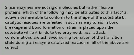 Since enzymes are not rigid molecules but rather flexible proteins, which of the following may be attributed to this fact? a. active sites are able to conform to the shape of the substrate b. catalytic residues are oriented in such as way to aid in bond breakage and bond formation c. strain is placed upon the substrate while it binds to the enzyme d. near-attack conformations are achieved during formation of the transition state during an enzyme catalyzed reaction e. all of the above are correct