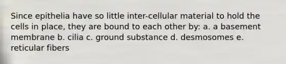 Since epithelia have so little inter-cellular material to hold the cells in place, they are bound to each other by: a. a basement membrane b. cilia c. ground substance d. desmosomes e. reticular fibers