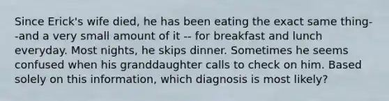 Since Erick's wife died, he has been eating the exact same thing--and a very small amount of it -- for breakfast and lunch everyday. Most nights, he skips dinner. Sometimes he seems confused when his granddaughter calls to check on him. Based solely on this information, which diagnosis is most likely?