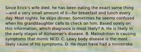 Since Erick's wife died, he has been eating the exact same thing—and a very small amount of it—for breakfast and lunch every day. Most nights, he skips dinner. Sometimes he seems confused when his granddaughter calls to check on him. Based solely on this information, which diagnosis is most likely? A. He is likely in the early stages of Alzheimer's disease. B. Malnutrition is causing symptoms that mimic NCD. C. Lewy body disease is the most likely cause of his symptoms. D. He must have had a ministroke.