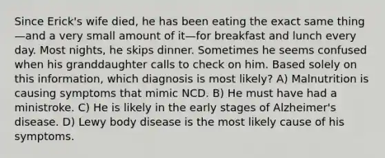 Since Erick's wife died, he has been eating the exact same thing—and a very small amount of it—for breakfast and lunch every day. Most nights, he skips dinner. Sometimes he seems confused when his granddaughter calls to check on him. Based solely on this information, which diagnosis is most likely? A) Malnutrition is causing symptoms that mimic NCD. B) He must have had a ministroke. C) He is likely in the early stages of Alzheimer's disease. D) Lewy body disease is the most likely cause of his symptoms.