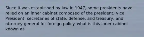 Since it was established by law in 1947, some presidents have relied on an inner cabinet composed of the president; Vice President, secretaries of state, defense, and treasury; and attorney general for foreign policy. what is this inner cabinet known as