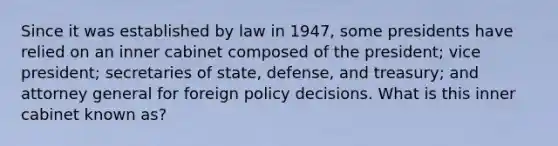 Since it was established by law in 1947, some presidents have relied on an inner cabinet composed of the president; vice president; secretaries of state, defense, and treasury; and attorney general for foreign policy decisions. What is this inner cabinet known as?