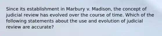 Since its establishment in Marbury v. Madison, the concept of judicial review has evolved over the course of time. Which of the following statements about the use and evolution of judicial review are accurate?