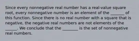 Since every nonnegative real number has a real-value square root, every nonnegative number is an element of the _______ of this function. Since there is no real number with a square that is negative, the negative real numbers are not elements of the ______. We conclude that the ________ is the set of nonnegative real numbers.