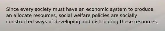 Since every society must have an economic system to produce an allocate resources, social welfare policies are socially constructed ways of developing and distributing these resources.