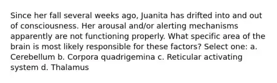 Since her fall several weeks ago, Juanita has drifted into and out of consciousness. Her arousal and/or alerting mechanisms apparently are not functioning properly. What specific area of the brain is most likely responsible for these factors? Select one: a. Cerebellum b. Corpora quadrigemina c. Reticular activating system d. Thalamus