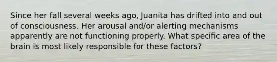 Since her fall several weeks ago, Juanita has drifted into and out of consciousness. Her arousal and/or alerting mechanisms apparently are not functioning properly. What specific area of the brain is most likely responsible for these factors?