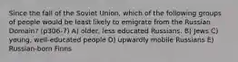 Since the fall of the Soviet Union, which of the following groups of people would be least likely to emigrate from the Russian Domain? (p306-7) A) older, less educated Russians. B) Jews C) young, well-educated people D) upwardly mobile Russians E) Russian-born Finns