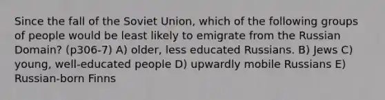 Since the fall of the Soviet Union, which of the following groups of people would be least likely to emigrate from the Russian Domain? (p306-7) A) older, less educated Russians. B) Jews C) young, well-educated people D) upwardly mobile Russians E) Russian-born Finns