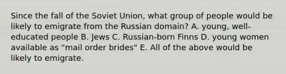 Since the fall of the Soviet Union, what group of people would be likely to emigrate from the Russian domain? A. young, well-educated people B. Jews C. Russian-born Finns D. young women available as "mail order brides" E. All of the above would be likely to emigrate.