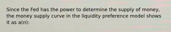 Since the Fed has the power to determine the supply of money, the money supply curve in the liquidity preference model shows it as a(n):