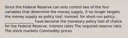 Since the Federal Reserve can only control two of the four variables that determine the money supply, it no longer targets the money supply as policy tool. Instead, for short-run policy, ________________ have become the monetary policy tool of choice for the Federal Reserve. Interest rates The required reserve ratio The stock markets Commodity prices