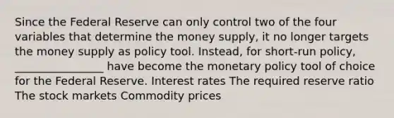 Since the Federal Reserve can only control two of the four variables that determine the money supply, it no longer targets the money supply as policy tool. Instead, for short-run policy, ________________ have become the <a href='https://www.questionai.com/knowledge/kEE0G7Llsx-monetary-policy' class='anchor-knowledge'>monetary policy</a> tool of choice for the Federal Reserve. Interest rates The required reserve ratio The stock markets Commodity prices