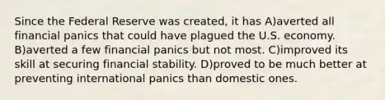 Since the Federal Reserve was created, it has A)averted all financial panics that could have plagued the U.S. economy. B)averted a few financial panics but not most. C)improved its skill at securing financial stability. D)proved to be much better at preventing international panics than domestic ones.