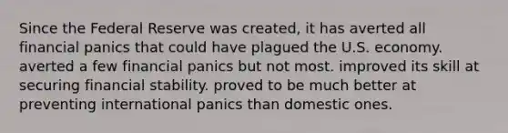 Since the Federal Reserve was created, it has averted all financial panics that could have plagued the U.S. economy. averted a few financial panics but not most. improved its skill at securing financial stability. proved to be much better at preventing international panics than domestic ones.
