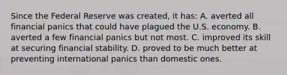 Since the Federal Reserve was created, it has: A. averted all financial panics that could have plagued the U.S. economy. B. averted a few financial panics but not most. C. improved its skill at securing financial stability. D. proved to be much better at preventing international panics than domestic ones.