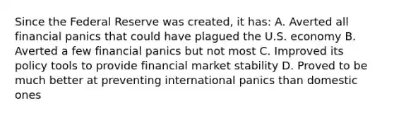 Since the Federal Reserve was created, it has: A. Averted all financial panics that could have plagued the U.S. economy B. Averted a few financial panics but not most C. Improved its policy tools to provide financial market stability D. Proved to be much better at preventing international panics than domestic ones