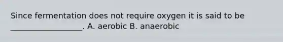 Since fermentation does not require oxygen it is said to be __________________. A. aerobic B. anaerobic