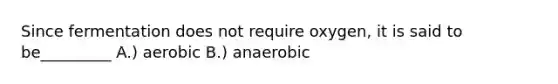 Since fermentation does not require oxygen, it is said to be_________ A.) aerobic B.) anaerobic