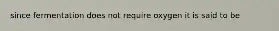 since fermentation does not require oxygen it is said to be