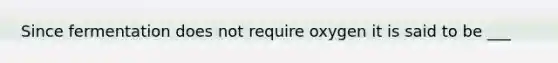 Since fermentation does not require oxygen it is said to be ___