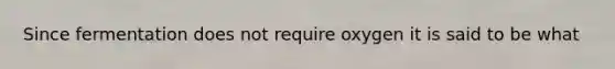 Since fermentation does not require oxygen it is said to be what