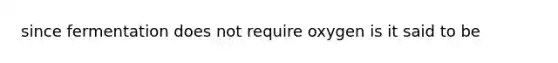 since fermentation does not require oxygen is it said to be