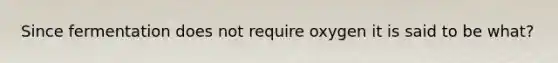 Since fermentation does not require oxygen it is said to be what?