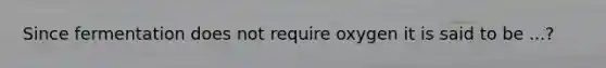 Since fermentation does not require oxygen it is said to be ...?