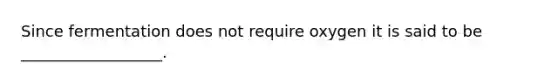Since fermentation does not require oxygen it is said to be __________________.