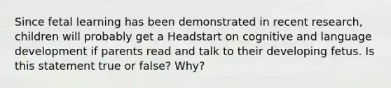 Since fetal learning has been demonstrated in recent research, children will probably get a Headstart on cognitive and language development if parents read and talk to their developing fetus. Is this statement true or false? Why?